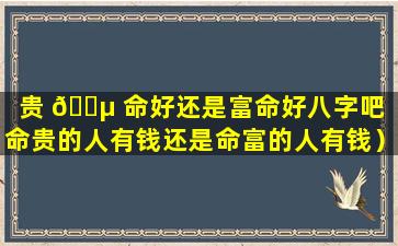 贵 🌵 命好还是富命好八字吧（命贵的人有钱还是命富的人有钱）